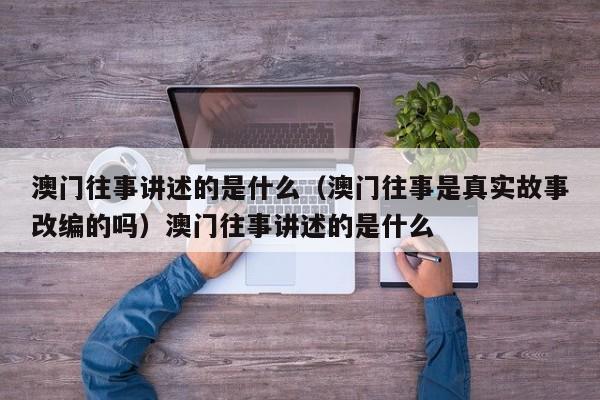 澳门往事讲述的是什么（澳门往事是真实故事改编的吗）澳门往事讲述的是什么
